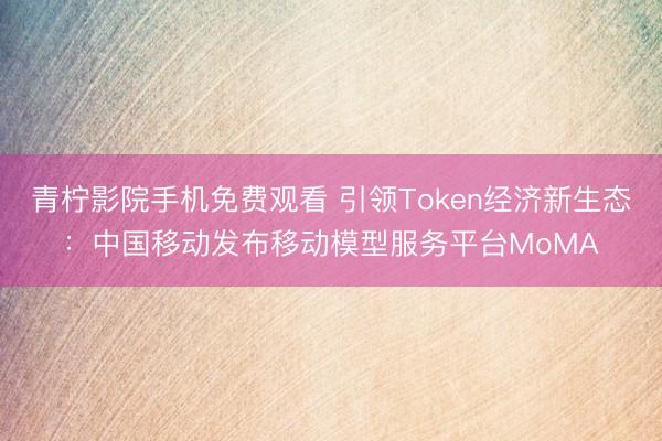 青柠影院手机免费观看 引领Token经济新生态：中国移动发布移动模型服务平台MoMA