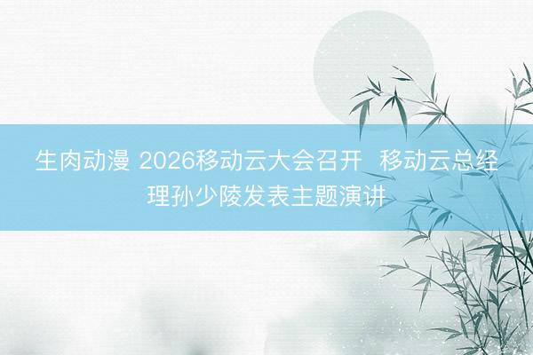 生肉动漫 2026移动云大会召开  移动云总经理孙少陵发表主题演讲