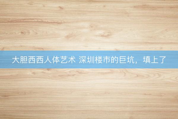 大胆西西人体艺术 深圳楼市的巨坑，填上了