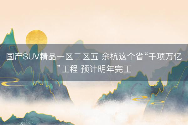 国产SUV精品一区二区五 余杭这个省“千项万亿”工程 预计明年完工
