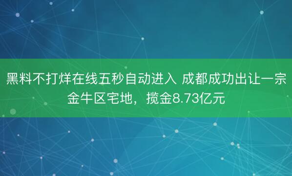 黑料不打烊在线五秒自动进入 成都成功出让一宗金牛区宅地，揽金8.73亿元