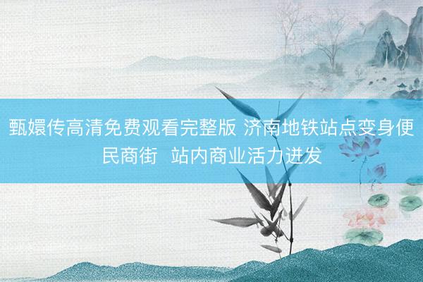甄嬛传高清免费观看完整版 济南地铁站点变身便民商街  站内商业活力迸发