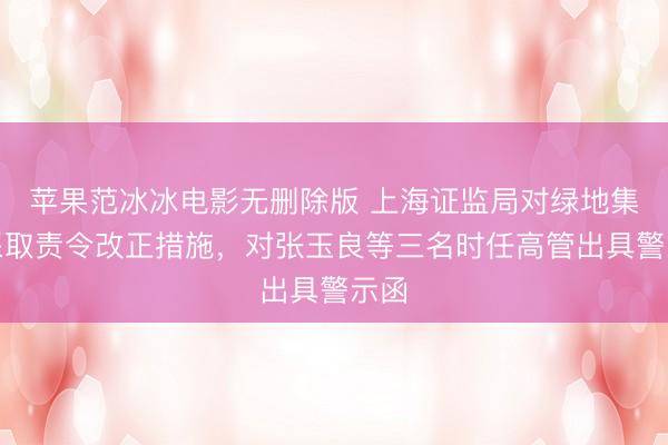 苹果范冰冰电影无删除版 上海证监局对绿地集团采取责令改正措施，对张玉良等三名时任高管出具警示函