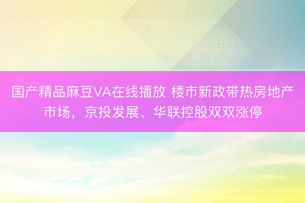 国产精品麻豆VA在线播放 楼市新政带热房地产市场，京投发展、华联控股双双涨停