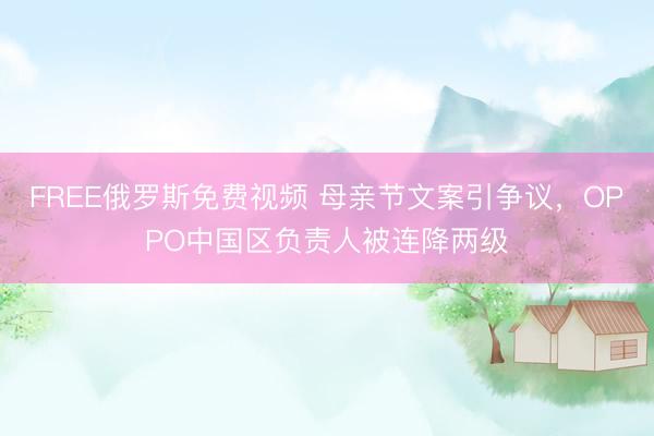 FREE俄罗斯免费视频 母亲节文案引争议,OPPO中国区负责人被连降两级