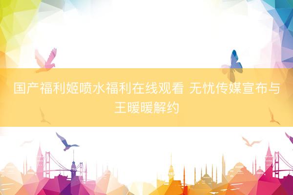 国产福利姬喷水福利在线观看 无忧传媒宣布与王暖暖解约