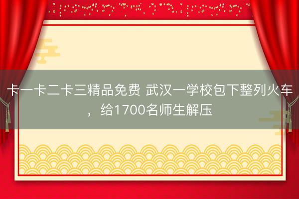 卡一卡二卡三精品免费 武汉一学校包下整列火车，给1700名师生解压