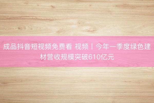 成品抖音短视频免费看 视频丨今年一季度绿色建材营收规模突破610亿元