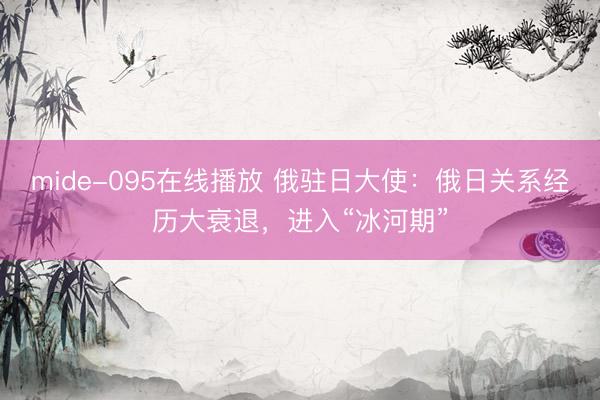 mide-095在线播放 俄驻日大使：俄日关系经历大衰退，进入“冰河期”