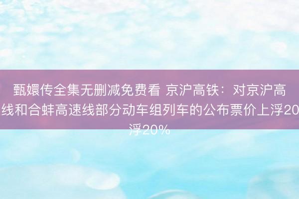 甄嬛传全集无删减免费看 京沪高铁：对京沪高速线和合蚌高速线部分动车组列车的公布票价上浮20%