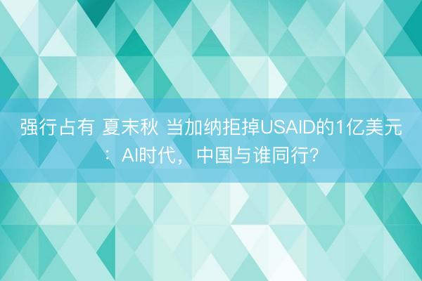 强行占有 夏末秋 当加纳拒掉USAID的1亿美元：AI时代，中国与谁同行？