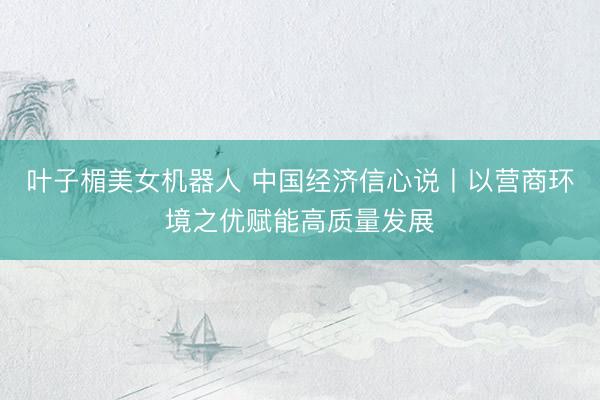 叶子楣美女机器人 中国经济信心说丨以营商环境之优赋能高质量发展