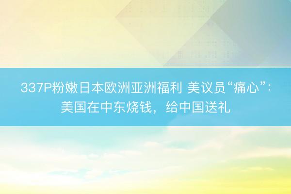 337P粉嫩日本欧洲亚洲福利 美议员“痛心”：美国在中东烧钱，给中国送礼