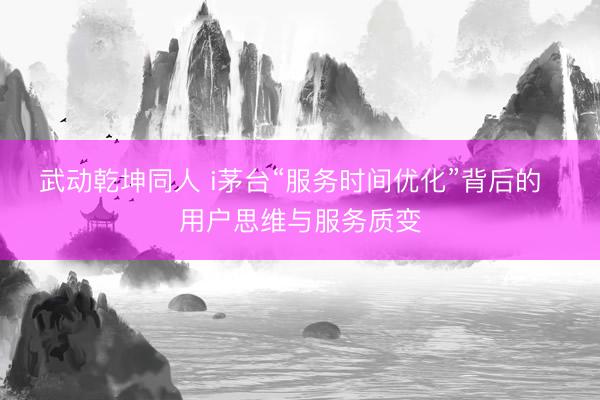 武动乾坤同人 i茅台“服务时间优化”背后的  用户思维与服务质变