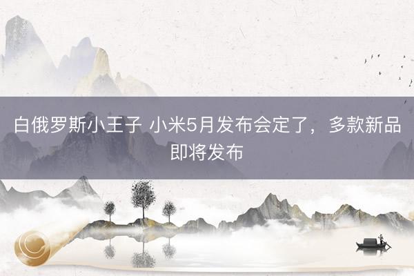 白俄罗斯小王子 小米5月发布会定了，多款新品即将发布