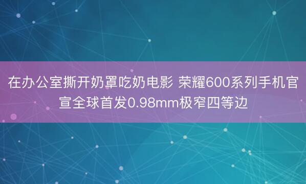 在办公室撕开奶罩吃奶电影 荣耀600系列手机官宣全球首发0.98mm极窄四等边