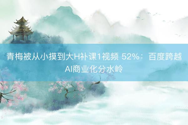 青梅被从小摸到大H补课1视频 52%：百度跨越AI商业化分水岭