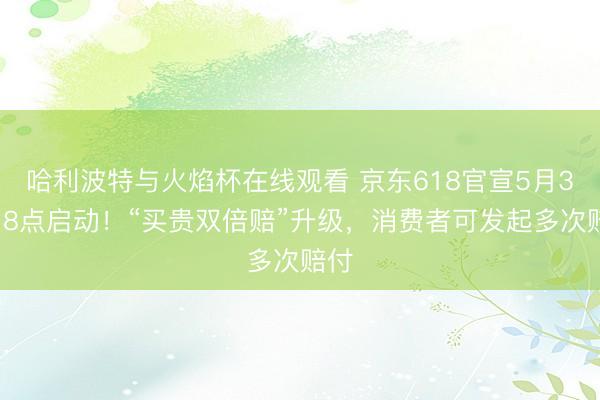 哈利波特与火焰杯在线观看 京东618官宣5月30日8点启动！“买贵双倍赔”升级，消费者可发起多次赔付