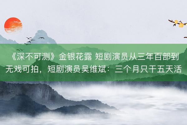 《深不可测》金银花露 短剧演员从三年百部到无戏可拍，短剧演员吴维斌：三个月只干五天活