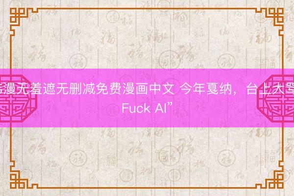韩漫无羞遮无删减免费漫画中文 今年戛纳，台上大骂“Fuck AI”