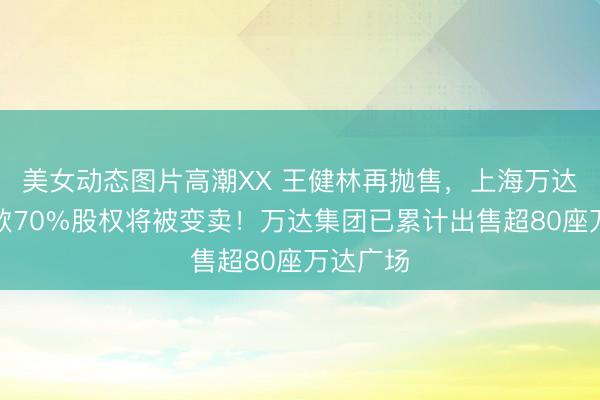 美女动态图片高潮XX 王健林再抛售，上海万达小额贷款70%股权将被变卖！万达集团已累计出售超80座万达广场