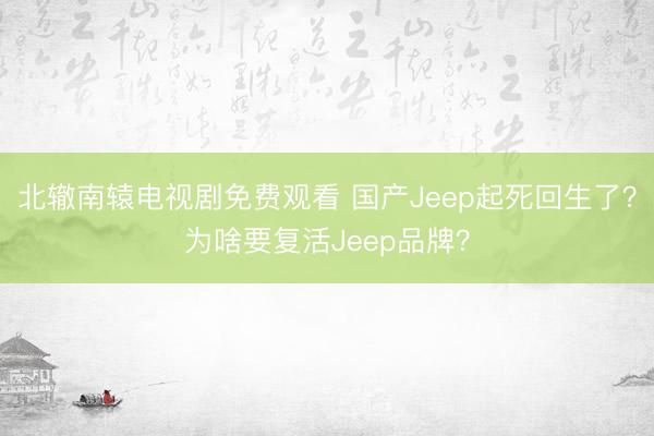 北辙南辕电视剧免费观看 国产Jeep起死回生了？为啥要复活Jeep品牌？
