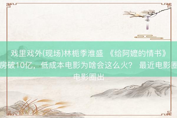 戏里戏外(现场)林栀季淮盛 《给阿嬷的情书》票房破10亿，低成本电影为啥会这么火？ 最近电影圈出
