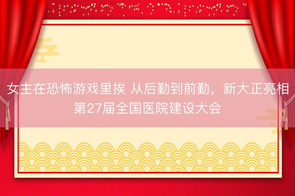 女主在恐怖游戏里挨 从后勤到前勤，新大正亮相第27届全国医院建设大会