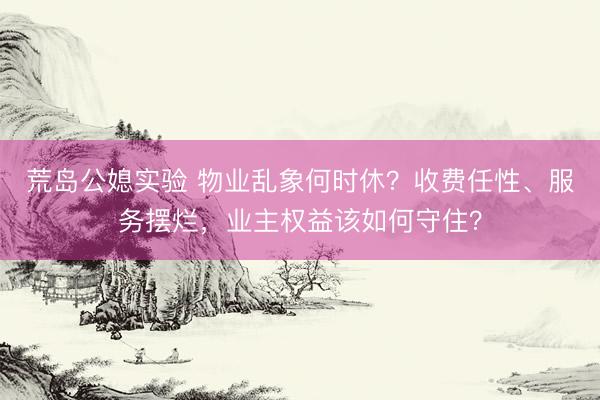 荒岛公媳实验 物业乱象何时休？收费任性、服务摆烂，业主权益该如何守住？