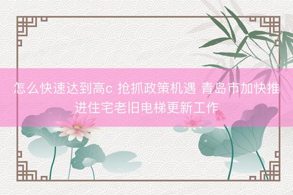 怎么快速达到高c 抢抓政策机遇 青岛市加快推进住宅老旧电梯更新工作