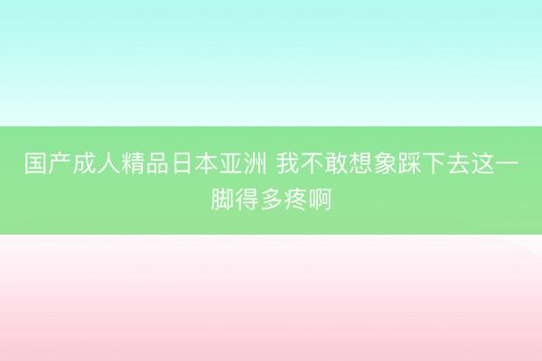 国产成人精品日本亚洲 我不敢想象踩下去这一脚得多疼啊