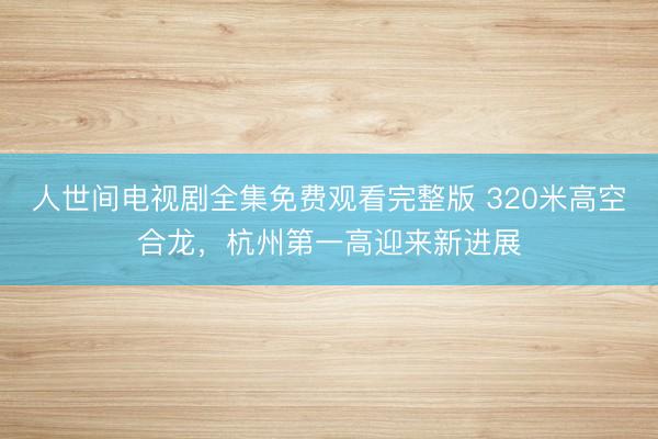 人世间电视剧全集免费观看完整版 320米高空合龙，杭州第一高迎来新进展
