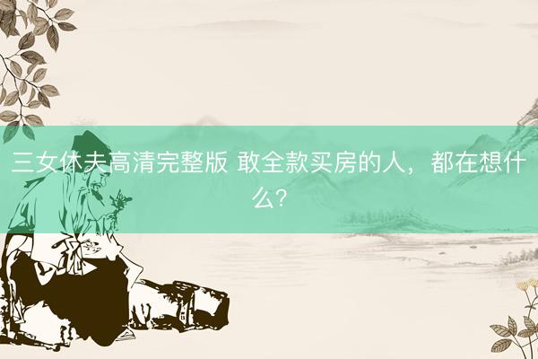 三女休夫高清完整版 敢全款买房的人，都在想什么？