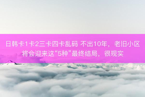 日韩卡1卡2三卡四卡乱码 不出10年，老旧小区将会迎来这“5种”最终结局，很现实