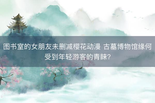 图书室的女朋友未删减樱花动漫 古墓博物馆缘何受到年轻游客的青睐？