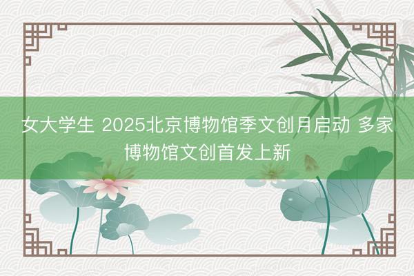 女大学生 2025北京博物馆季文创月启动 多家博物馆文创首发上新