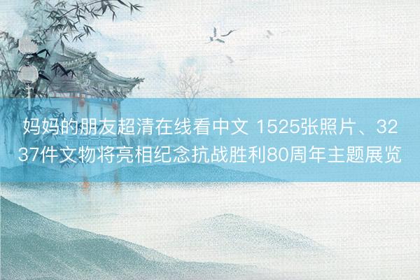 妈妈的朋友超清在线看中文 1525张照片、3237件文物将亮相纪念抗战胜利80周年主题展览
