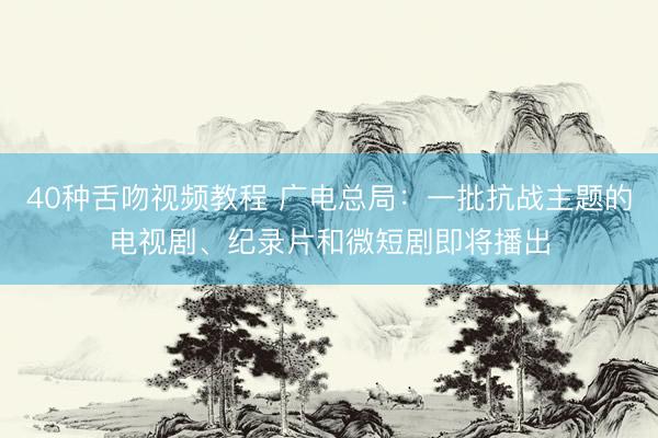 40种舌吻视频教程 广电总局：一批抗战主题的电视剧、纪录片和微短剧即将播出