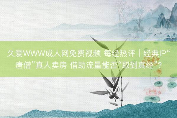 久爱WWW成人网免费视频 每经热评︱经典IP“唐僧”真人卖房 借助流量能否“取到真经”？
