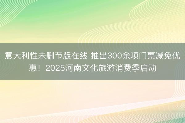 意大利性未删节版在线 推出300余项门票减免优惠！2025河南文化旅游消费季启动