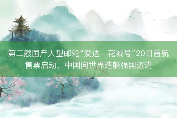 第二艘国产大型邮轮“爱达・花城号”20日首航售票启动，中国向世界造船强国迈进