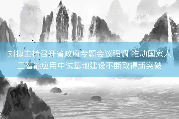 刘捷主持召开省政府专题会议强调 推动国家人工智能应用中试基地建设不断取得新突破