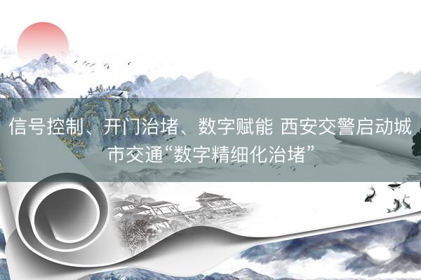 信号控制、开门治堵、数字赋能 西安交警启动城市交通“数字精细化治堵”