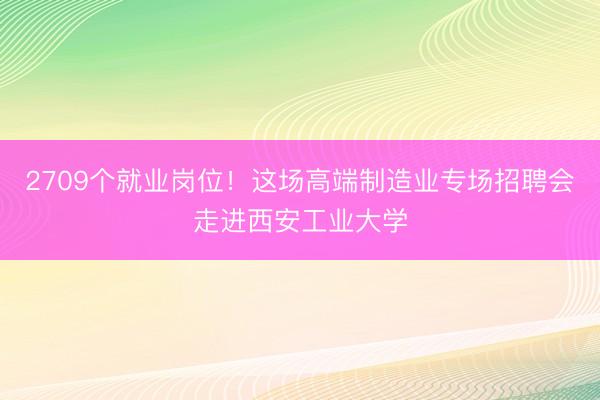 2709个就业岗位！这场高端制造业专场招聘会走进西安工业大学