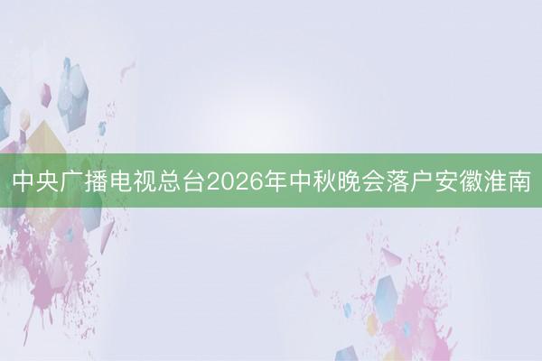 中央广播电视总台2026年中秋晚会落户安徽淮南