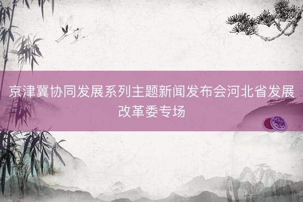 京津冀协同发展系列主题新闻发布会河北省发展改革委专场