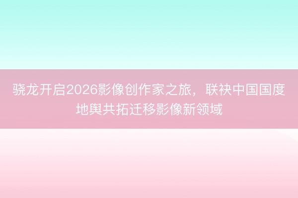 骁龙开启2026影像创作家之旅，联袂中国国度地舆共拓迁移影像新领域