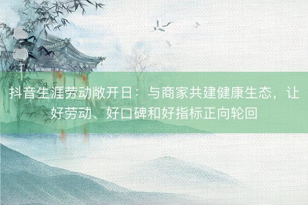 抖音生涯劳动敞开日：与商家共建健康生态，让好劳动、好口碑和好指标正向轮回