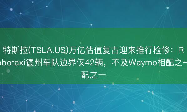 特斯拉(TSLA.US)万亿估值复古迎来推行检修：Robotaxi德州车队边界仅42辆，不及Waymo相配之一