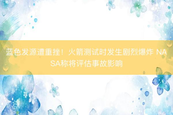 蓝色发源遭重挫！火箭测试时发生剧烈爆炸 NASA称将评估事故影响